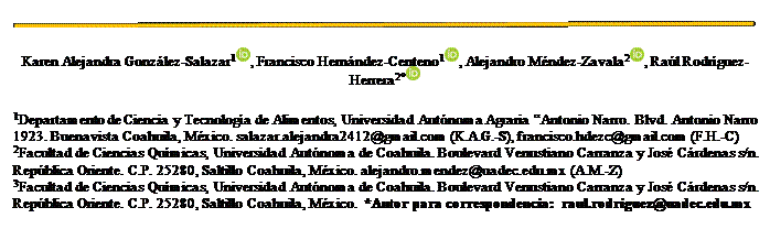 Cuadro de texto:
Karen Alejandra González-Salazar1 , Francisco Hernández-Centeno1 , Alejandro Méndez-Zavala2 , Raúl Rodríguez-Herrera2*
1Departamento de Ciencia y Tecnología de Alimentos, Universidad Autónoma Agraria “Antonio Narro. Blvd. Antonio Narro 1923. Buenavista Coahuila, México. salazar.alejandra2412@gmail.com (K.A.G.-S), francisco.hdezc@gmail.com (F.H.-C)
2Facultad de Ciencias Químicas, Universidad Autónoma de Coahuila. Boulevard Venustiano Carranza y José Cárdenas s/n. República Oriente. C.P. 25280, Saltillo Coahuila, México. alejandro.mendez@uadec.edu.mx (A.M.-Z)
3Facultad de Ciencias Químicas, Universidad Autónoma de Coahuila. Boulevard Venustiano Carranza y José Cárdenas s/n. República Oriente. C.P. 25280, Saltillo Coahuila, México. *Autor para correspondencia: raul.rodriguez@uadec.edu.mx