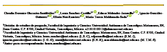 Cuadro de texto:
Claudia Berenice Olazarán-Santibáñez1 , Laura Sanchez-Castillo2* , Edmar Melendez-Jaramillo2 , Ignacio González-Gutierrez2 , Efraín Neri-Ramírez2 , María Teresa Maldonado-Sada2
1División de estudios de posgrado, Facultad de Ingeniería y Ciencias. Universidad Autónoma de Tamaulipas. Matamoros, SN, Zona Centro. C.P. 8700, Ciudad Victoria, Tamaulipas, México. a2181010012@alumnos.uat.edu.mx
2 Facultad de Ingeniería y Ciencias. Universidad Autónoma de Tamaulipas. Matamoros, SN, Zona Centro. C.P. 8700, Ciudad Victoria, Tamaulipas, México. laura.sanchez@uat.edu.mx (L.S.-C); edjaramillo@uat.edu.mx (E.M.-J); ignacio.gonzalez@uat.edu.mx (I. G.-G); eneri@docentes.uat.edu.mx (E.N.-R); mmaldonado@uat.edu.mx (M. T.M.-S).
*Autor para correspondencia: laura.sanchez@uat.edu.mx