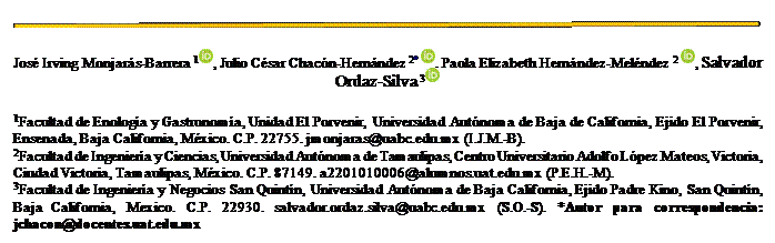 Cuadro de texto:  
José Irving Monjarás-Barrera 1 , Julio César Chacón-Hernández 2*  , Paola Elizabeth Hernández-Meléndez 2  , Salvador Ordaz-Silva 3 
1Facultad de Enología y Gastronomía, Unidad El Porvenir, Universidad Autónoma de Baja de California, Ejido El Porvenir, Ensenada, Baja California, México. C.P. 22755. jmonjaras@uabc.edu.mx (I.J.M.-B). 
2Facultad de Ingeniería y Ciencias, Universidad Autónoma de Tamaulipas, Centro Universitario Adolfo López Mateos, Victoria, Ciudad Victoria, Tamaulipas, México. C.P. 87149. a2201010006@alumnos.uat.edu.mx (P.E.H.-M).
3Facultad de Ingeniería y Negocios San Quintín, Universidad Autónoma de Baja California, Ejido Padre Kino, San Quintín, Baja California, Mexico. C.P. 22930. salvador.ordaz.silva@uabc.edu.mx (S.O.-S). *Autor para correspondencia:   jchacon@docentes.uat.edu.mx 
