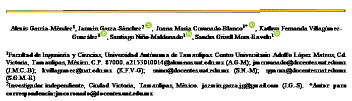 Cuadro de texto:  
Alexis García-Méndez1, Jazmín Garza-Sánchez2  ,  Juana María Coronado-Blanco1*  , Kathya Fernanda Villagómez-González1 , Santiago Niño-Maldonado1 , Sandra Grisell Mora-Ravelo1 
1Facultad de Ingeniería y Ciencias, Universidad Autónoma de Tamaulipas. Centro Universitario Adolfo López Mateos, Cd. Victoria, Tamaulipas, México. C.P. 87000. a2153010014@alumnos.uat.edu.mx (A.G-M); jmcoronado@docentes.uat.edu.mx (J.M.C.-B); kvillagomez@uat.edu.mx (K.F.V-G); snino@docentes.uat.edu.mx (S.N.-M); sgmora@docentes.uat.edu.mx (S.G.M.-R)
2Investigador independiente, Ciudad Victoria, Tamaulipas, México. jazmin.garza.jg@gmail.com (J.G.-S). *Autor para correspondencia:jmcoronado@docentes.uat.edu.mx
 
