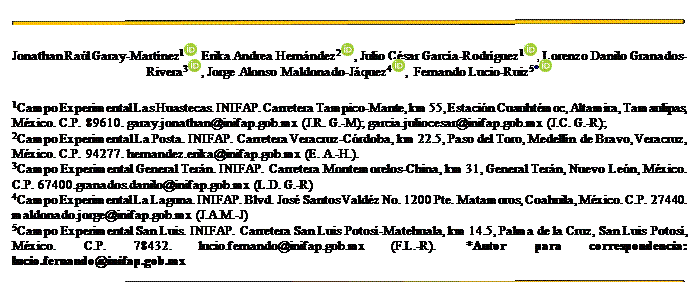 Cuadro de texto:
Jonathan Raúl Garay-Martínez1 , Erika Andrea Hernández2 , Julio César García-Rodríguez1 , Lorenzo Danilo Granados-Rivera3 , Jorge Alonso Maldonado-Jáquez4 , Fernando Lucio-Ruiz5*
1Campo Experimental Las Huastecas. INIFAP. Carretera Tampico-Mante, km 55, Estación Cuauhtémoc, Altamira, Tamaulipas, México. C.P. 89610. garay.jonathan@inifap.gob.mx (J.R. G.-M); garcia.juliocesar@inifap.gob.mx (J.C. G.-R);
2Campo Experimental La Posta. INIFAP. Carretera Veracruz-Córdoba, km 22.5, Paso del Toro, Medellín de Bravo, Veracruz, México. C.P. 94277. hernandez.erika@inifap.gob.mx (E. A.-H.).
3Campo Experimental General Terán. INIFAP. Carretera Montemorelos-China, km 31, General Terán, Nuevo León, México. C.P. 67400.granados.danilo@inifap.gob.mx (L.D. G.-R)
4Campo Experimental La Laguna. INIFAP. Blvd. José Santos Valdéz No. 1200 Pte. Matamoros, Coahuila, México. C.P. 27440. maldonado.jorge@inifap.gob.mx (J.A.M.-J)
5Campo Experimental San Luis. INIFAP. Carretera San Luis Potosí-Matehuala, km 14.5, Palma de la Cruz, San Luis Potosí, México. C.P. 78432. lucio.fernando@inifap.gob.mx (F.L.-R). *Autor para correspondencia: lucio.fernando@inifap.gob.mx