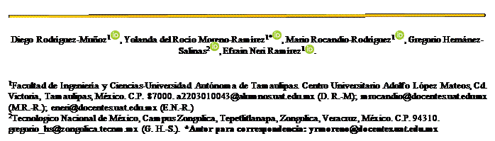 Cuadro de texto:  
Diego Rodríguez-Muñoz1 , Yolanda del Rocío Moreno-Ramírez1* , Mario Rocandio-Rodríguez1 , Gregorio Hernánez-Salinas2 , Efrain Neri Ramírez1 .


1Facultad de Ingeniería y Ciencias-Universidad Autónoma de Tamaulipas. Centro Universitario Adolfo López Mateos, Cd. Victoria, Tamaulipas, México. C.P. 87000. a2203010043@alumnos.uat.edu.mx (D. R.-M); mrocandio@docentes.uat.edu.mx (M.R.-R.); eneri@docentes.uat.edu.mx (E.N.-R.)
2Tecnologico Nacional de México, Campus Zongolica, Tepetlitlanapa, Zongolica, Veracruz, México. C.P. 94310. gregorio_hs@zongolica.tecnm.mx (G. H.-S.). *Autor para correspondencia: yrmoreno@docentes.uat.edu.mx  
